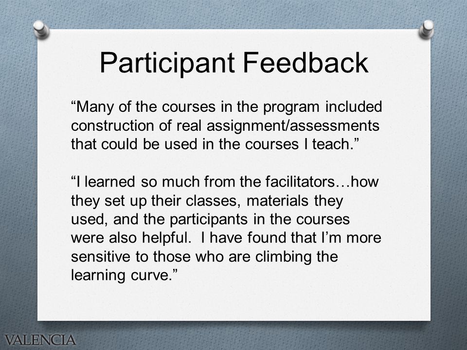Participant Feedback Many of the courses in the program included construction of real assignment/assessments that could be used in the courses I teach. I learned so much from the facilitators…how they set up their classes, materials they used, and the participants in the courses were also helpful.