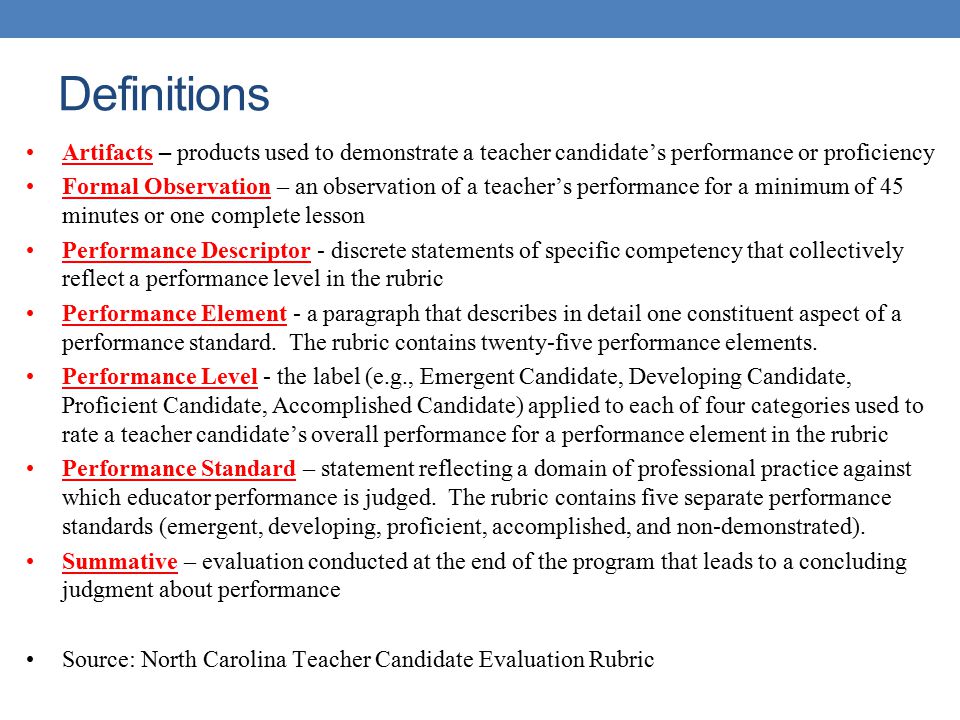 Definitions Artifacts – products used to demonstrate a teacher candidate’s performance or proficiency Formal Observation – an observation of a teacher’s performance for a minimum of 45 minutes or one complete lesson Performance Descriptor - discrete statements of specific competency that collectively reflect a performance level in the rubric Performance Element - a paragraph that describes in detail one constituent aspect of a performance standard.