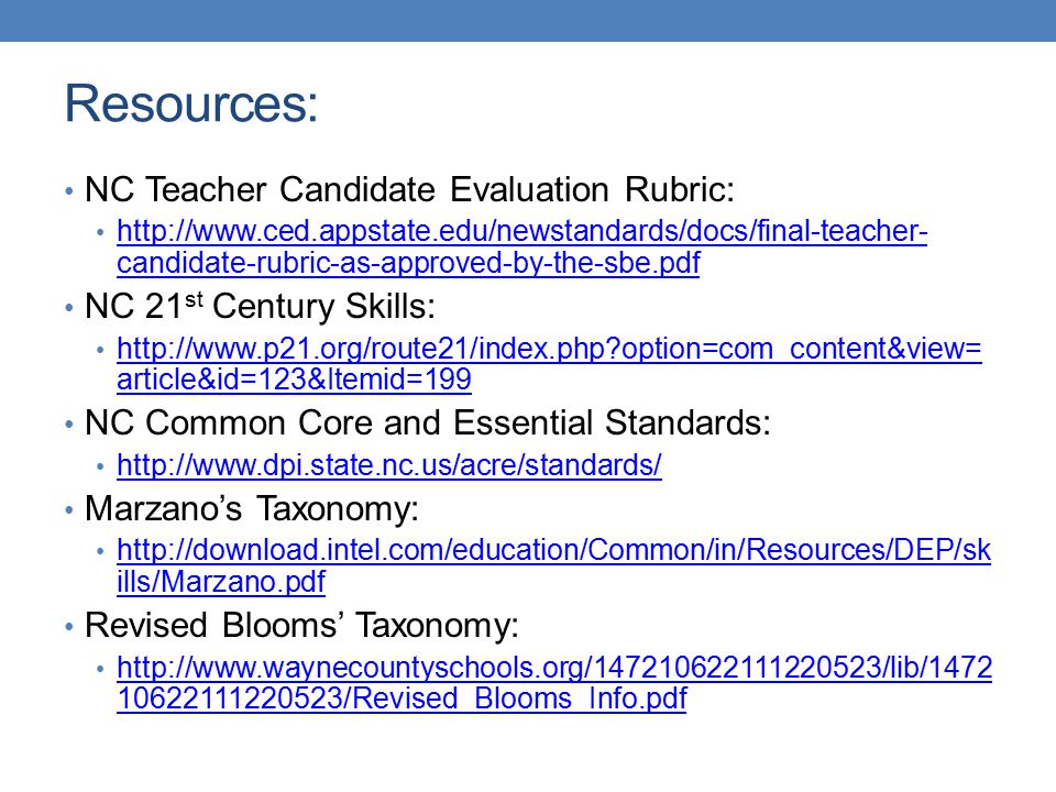 Resources: NC Teacher Candidate Evaluation Rubric:   candidate-rubric-as-approved-by-the-sbe.pdf   candidate-rubric-as-approved-by-the-sbe.pdf NC 21 st Century Skills:   option=com_content&view= article&id=123&Itemid=199   option=com_content&view= article&id=123&Itemid=199 NC Common Core and Essential Standards:   Marzano’s Taxonomy:   ills/Marzano.pdf   ills/Marzano.pdf Revised Blooms’ Taxonomy: /Revised_Blooms_Info.pdf /Revised_Blooms_Info.pdf