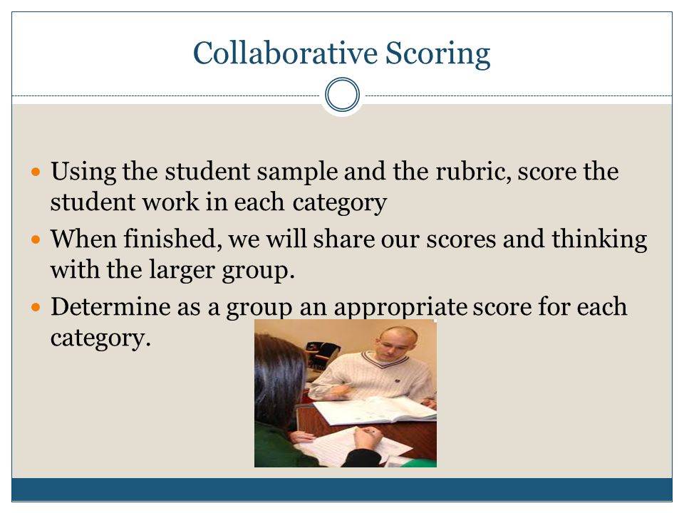 Collaborative Scoring Using the student sample and the rubric, score the student work in each category When finished, we will share our scores and thinking with the larger group.