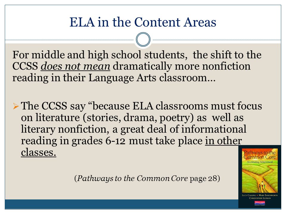 ELA in the Content Areas For middle and high school students, the shift to the CCSS does not mean dramatically more nonfiction reading in their Language Arts classroom…  The CCSS say because ELA classrooms must focus on literature (stories, drama, poetry) as well as literary nonfiction, a great deal of informational reading in grades 6-12 must take place in other classes.