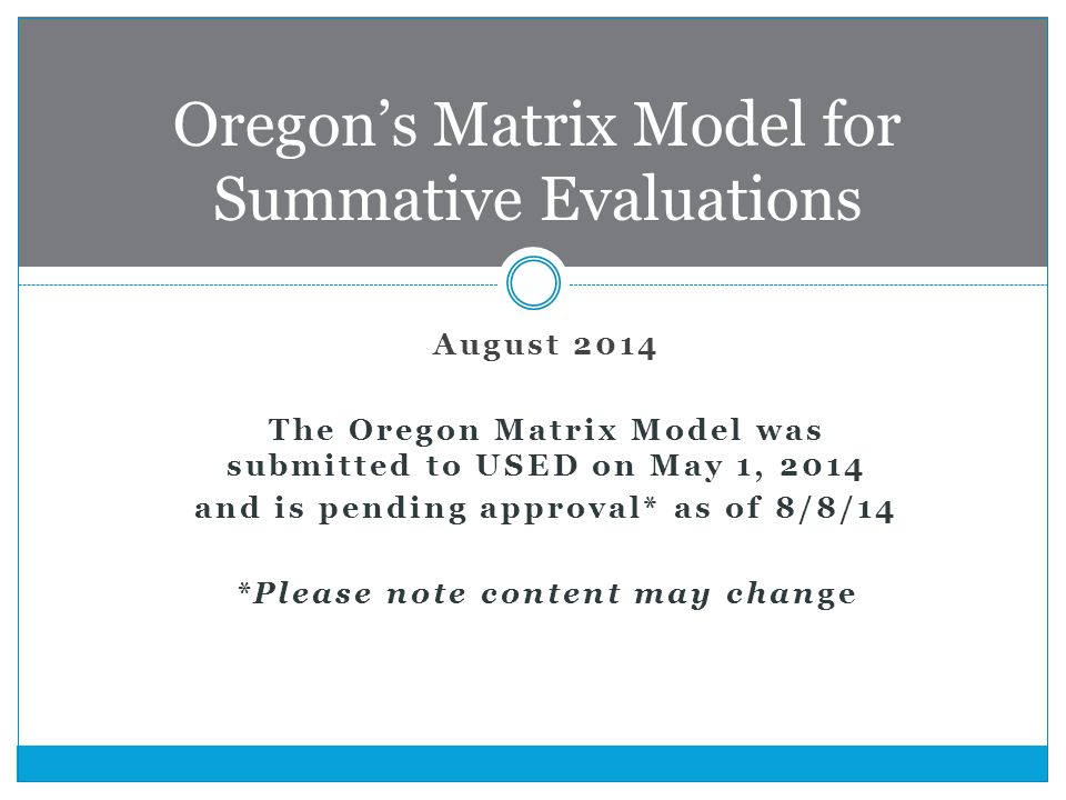 August 2014 The Oregon Matrix Model was submitted to USED on May 1, 2014 and is pending approval* as of 8/8/14 *Please note content may change Oregon’s Matrix Model for Summative Evaluations