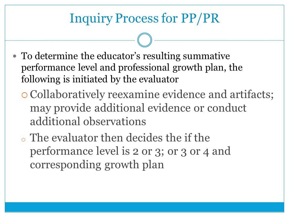Inquiry Process for PP/PR To determine the educator’s resulting summative performance level and professional growth plan, the following is initiated by the evaluator  Collaboratively reexamine evidence and artifacts; may provide additional evidence or conduct additional observations o The evaluator then decides the if the performance level is 2 or 3; or 3 or 4 and corresponding growth plan