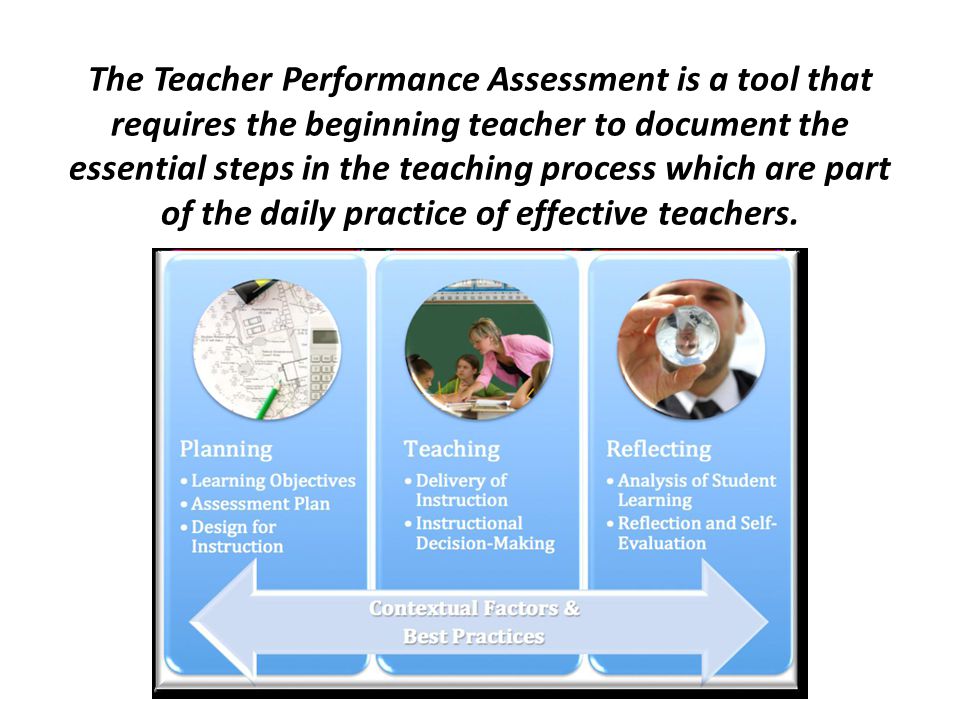 The Teacher Performance Assessment is a tool that requires the beginning teacher to document the essential steps in the teaching process which are part of the daily practice of effective teachers.
