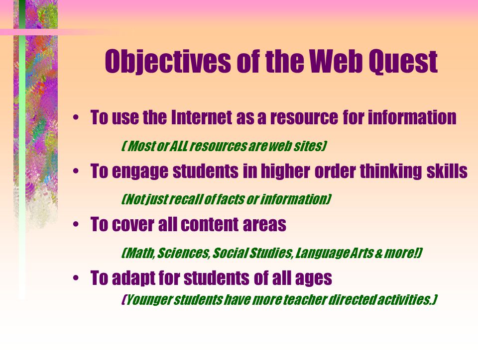 Objectives of the Web Quest To use the Internet as a resource for information ( Most or ALL resources are web sites) To engage students in higher order thinking skills (Not just recall of facts or information) To cover all content areas (Math, Sciences, Social Studies, Language Arts & more!) To adapt for students of all ages (Younger students have more teacher directed activities.)