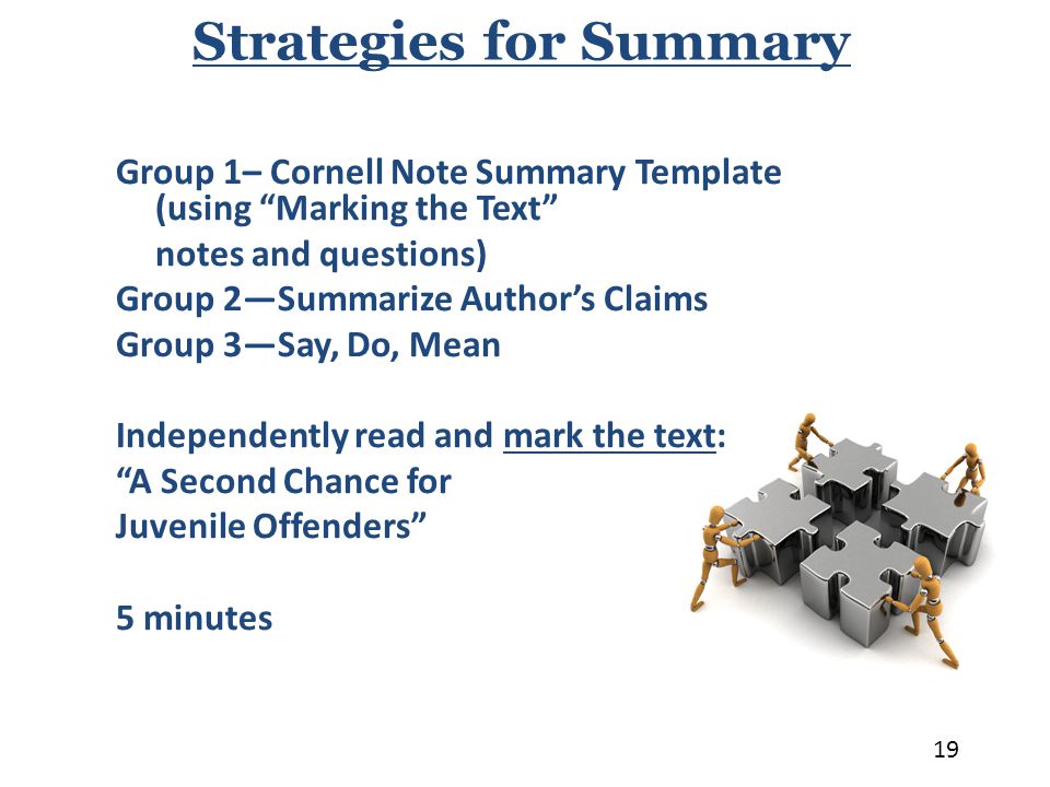 Group 1– Cornell Note Summary Template (using Marking the Text notes and questions) Group 2—Summarize Author’s Claims Group 3—Say, Do, Mean Independently read and mark the text: A Second Chance for Juvenile Offenders 5 minutes Strategies for Summary 19