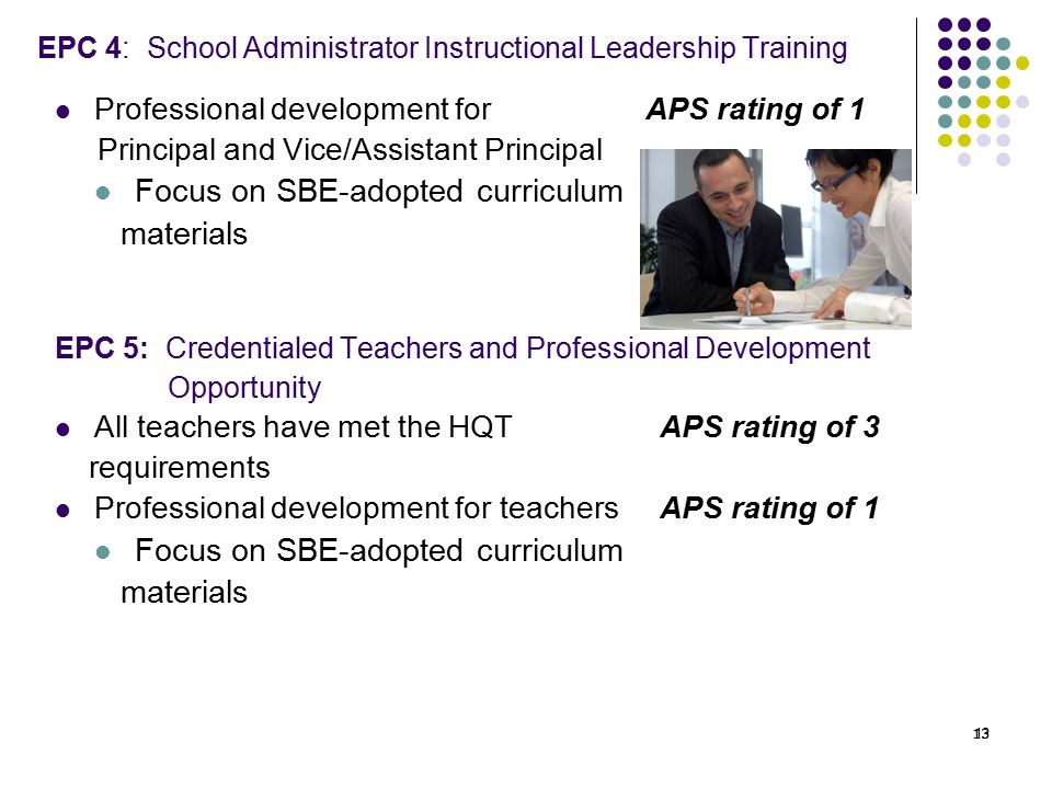 13 EPC 4: School Administrator Instructional Leadership Training Professional development for APS rating of 1 Principal and Vice/Assistant Principal Focus on SBE-adopted curriculum materials EPC 5: Credentialed Teachers and Professional Development Opportunity All teachers have met the HQT APS rating of 3 requirements Professional development for teachers APS rating of 1 Focus on SBE-adopted curriculum materials