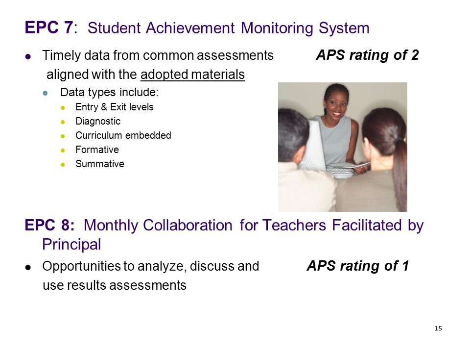 EPC 7: Student Achievement Monitoring System Timely data from common assessments APS rating of 2 aligned with the adopted materials Data types include: Entry & Exit levels Diagnostic Curriculum embedded Formative Summative EPC 8: Monthly Collaboration for Teachers Facilitated by Principal Opportunities to analyze, discuss and APS rating of 1 use results assessments 15