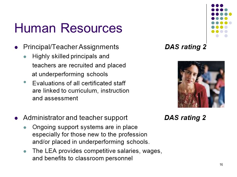 16 Human Resources Principal/Teacher Assignments DAS rating 2 Highly skilled principals and teachers are recruited and placed at underperforming schools Evaluations of all certificated staff are linked to curriculum, instruction and assessment Administrator and teacher support DAS rating 2 Ongoing support systems are in place especially for those new to the profession and/or placed in underperforming schools.