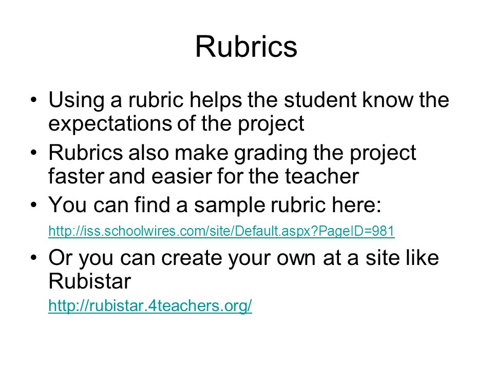 Rubrics Using a rubric helps the student know the expectations of the project Rubrics also make grading the project faster and easier for the teacher You can find a sample rubric here:   PageID=981   PageID=981 Or you can create your own at a site like Rubistar