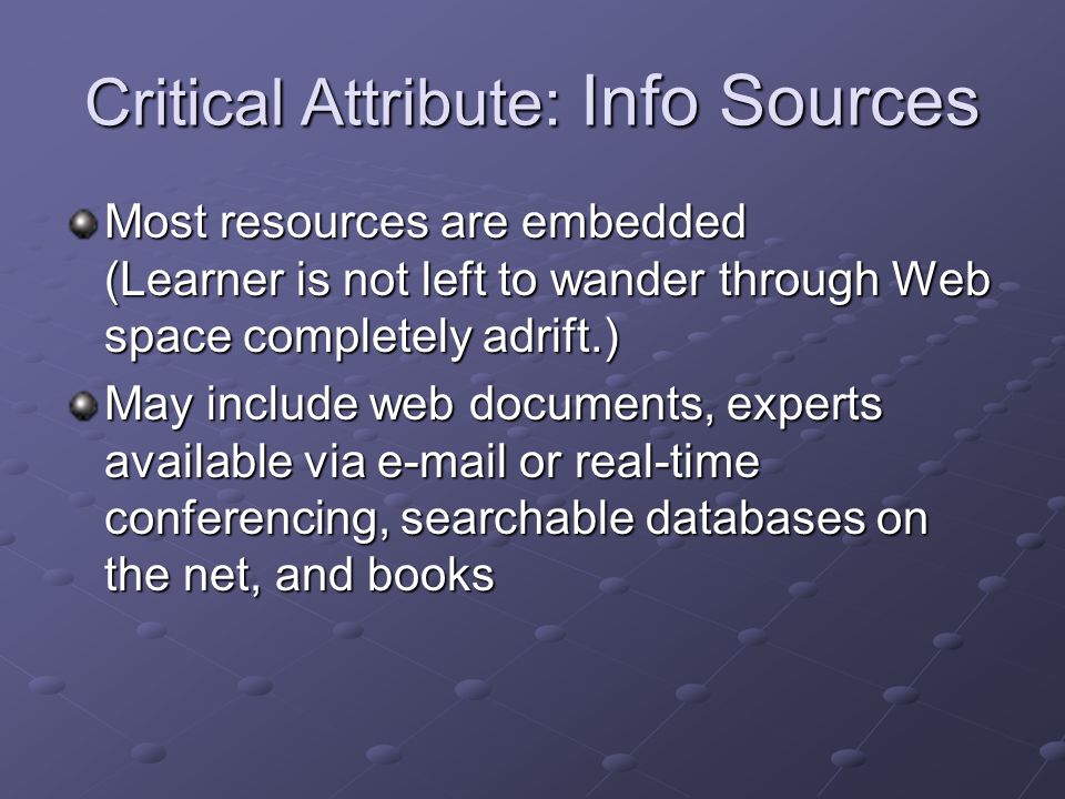 Critical Attribute: Info Sources Most resources are embedded (Learner is not left to wander through Web space completely adrift.) May include web documents, experts available via  or real-time conferencing, searchable databases on the net, and books