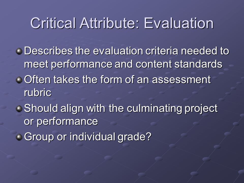 Critical Attribute: Evaluation Describes the evaluation criteria needed to meet performance and content standards Often takes the form of an assessment rubric Should align with the culminating project or performance Group or individual grade