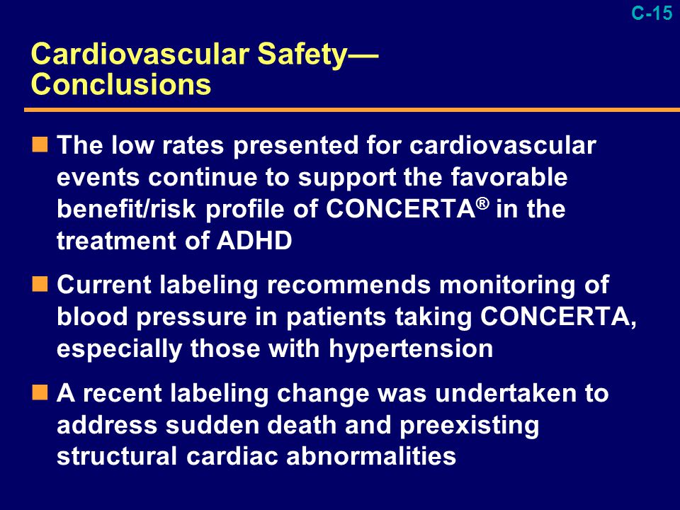 C-15 Cardiovascular Safety— Conclusions The low rates presented for cardiovascular events continue to support the favorable benefit/risk profile of CONCERTA ® in the treatment of ADHD Current labeling recommends monitoring of blood pressure in patients taking CONCERTA, especially those with hypertension A recent labeling change was undertaken to address sudden death and preexisting structural cardiac abnormalities