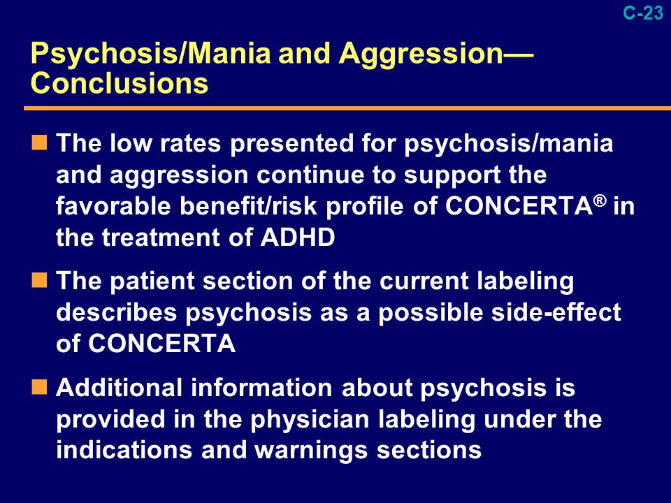C-23 Psychosis/Mania and Aggression— Conclusions The low rates presented for psychosis/mania and aggression continue to support the favorable benefit/risk profile of CONCERTA ® in the treatment of ADHD The patient section of the current labeling describes psychosis as a possible side-effect of CONCERTA Additional information about psychosis is provided in the physician labeling under the indications and warnings sections