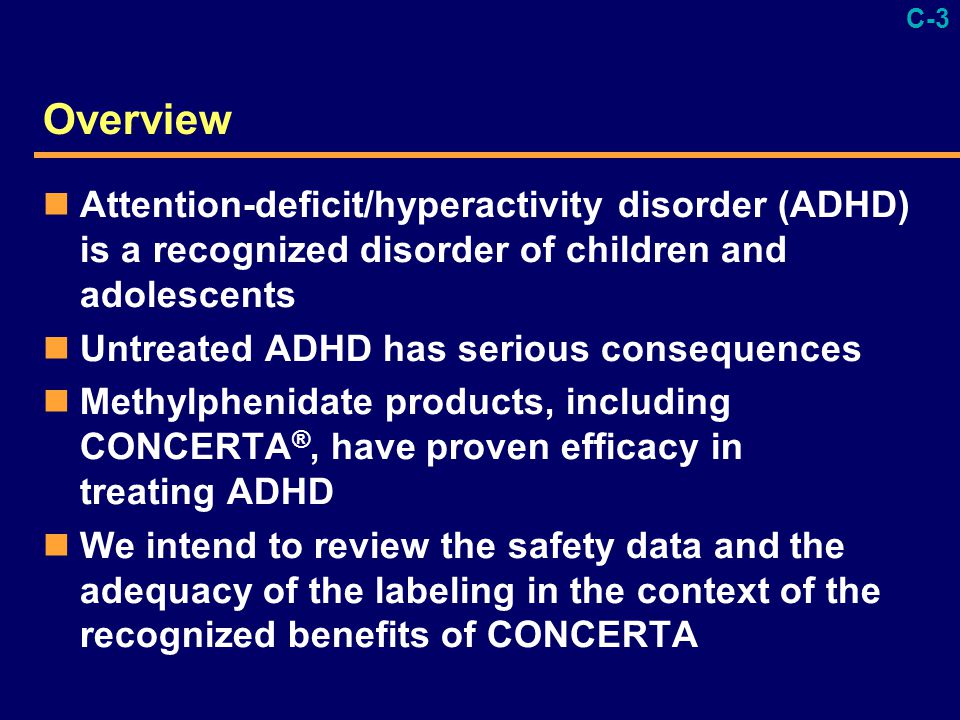 C-3 Overview Attention-deficit/hyperactivity disorder (ADHD) is a recognized disorder of children and adolescents Untreated ADHD has serious consequences Methylphenidate products, including CONCERTA ®, have proven efficacy in treating ADHD We intend to review the safety data and the adequacy of the labeling in the context of the recognized benefits of CONCERTA
