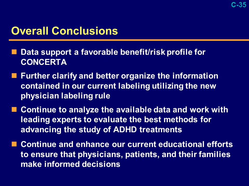C-35 Overall Conclusions Data support a favorable benefit/risk profile for CONCERTA Further clarify and better organize the information contained in our current labeling utilizing the new physician labeling rule Continue to analyze the available data and work with leading experts to evaluate the best methods for advancing the study of ADHD treatments Continue and enhance our current educational efforts to ensure that physicians, patients, and their families make informed decisions