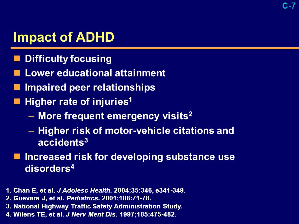 C-7 Impact of ADHD Difficulty focusing Lower educational attainment Impaired peer relationships Higher rate of injuries 1 –More frequent emergency visits 2 –Higher risk of motor-vehicle citations and accidents 3 Increased risk for developing substance use disorders 4 1.