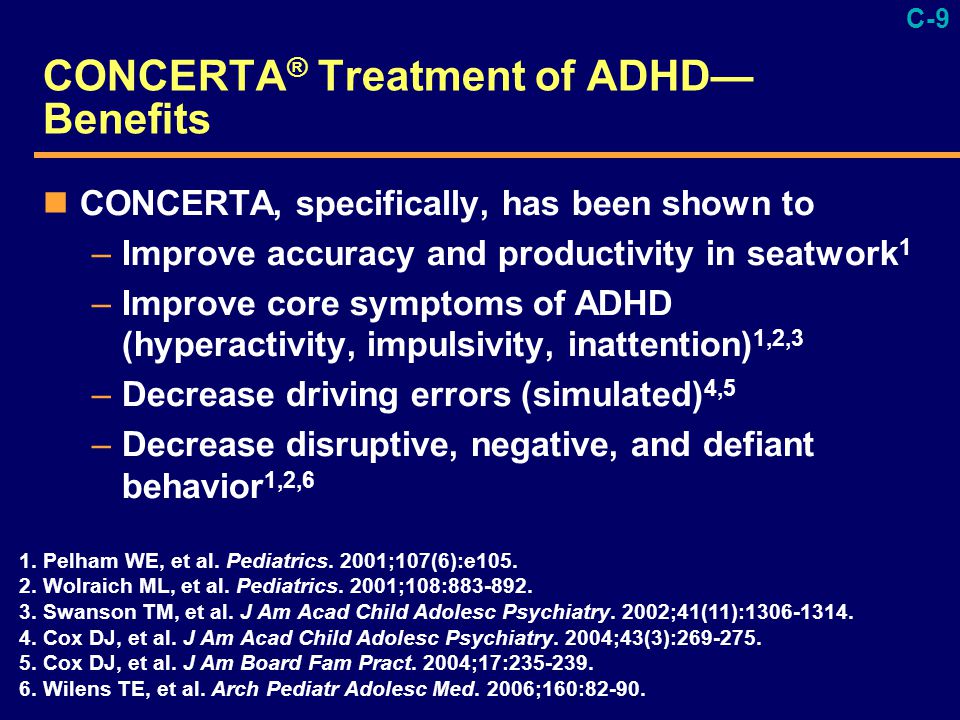 C-9 CONCERTA ® Treatment of ADHD— Benefits CONCERTA, specifically, has been shown to –Improve accuracy and productivity in seatwork 1 –Improve core symptoms of ADHD (hyperactivity, impulsivity, inattention) 1,2,3 –Decrease driving errors (simulated) 4,5 –Decrease disruptive, negative, and defiant behavior 1,2,6 1.