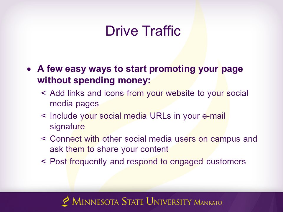 Drive Traffic  A few easy ways to start promoting your page without spending money: < Add links and icons from your website to your social media pages < Include your social media URLs in your  signature < Connect with other social media users on campus and ask them to share your content < Post frequently and respond to engaged customers