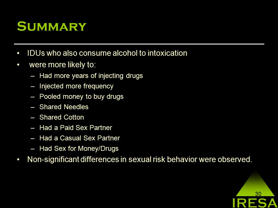30 Summary IDUs who also consume alcohol to intoxication were more likely to: –Had more years of injecting drugs –Injected more frequency –Pooled money to buy drugs –Shared Needles –Shared Cotton –Had a Paid Sex Partner –Had a Casual Sex Partner –Had Sex for Money/Drugs Non-significant differences in sexual risk behavior were observed.