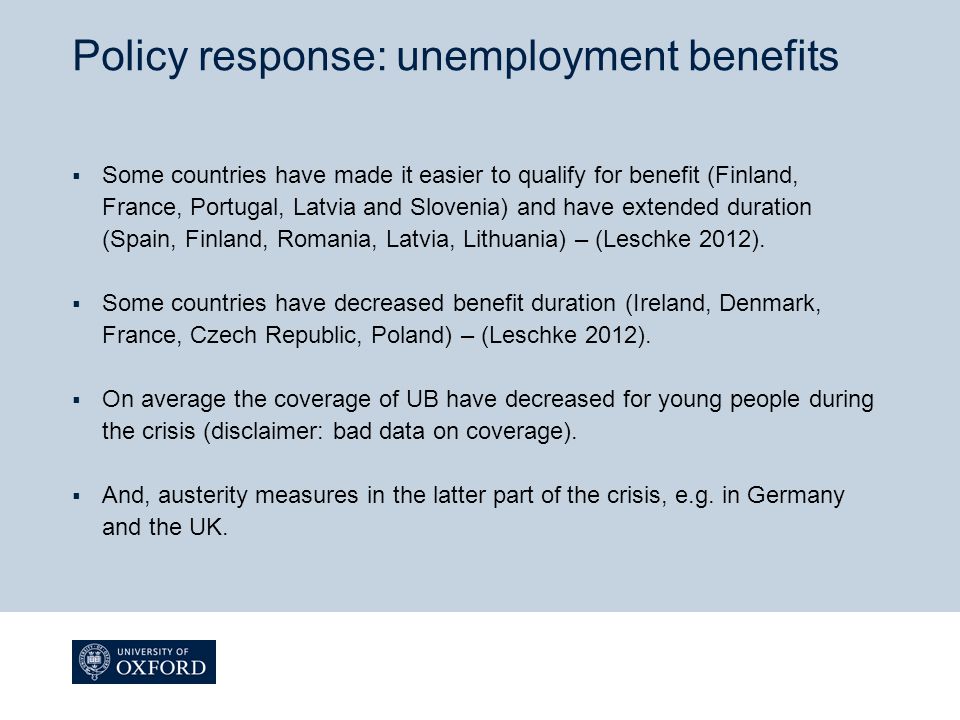 Policy response: unemployment benefits  Some countries have made it easier to qualify for benefit (Finland, France, Portugal, Latvia and Slovenia) and have extended duration (Spain, Finland, Romania, Latvia, Lithuania) – (Leschke 2012).