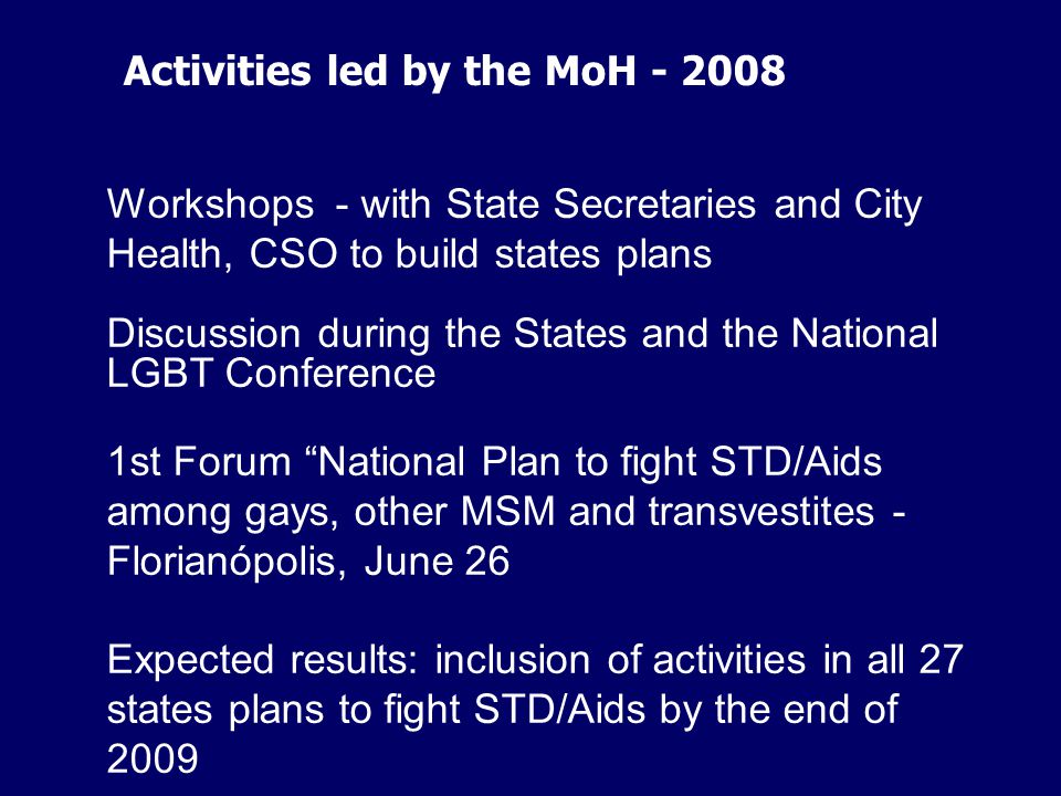 Workshops - with State Secretaries and City Health, CSO to build states plans Discussion during the States and the National LGBT Conference 1st Forum National Plan to fight STD/Aids among gays, other MSM and transvestites - Florianópolis, June 26 Expected results: inclusion of activities in all 27 states plans to fight STD/Aids by the end of 2009 Activities led by the MoH