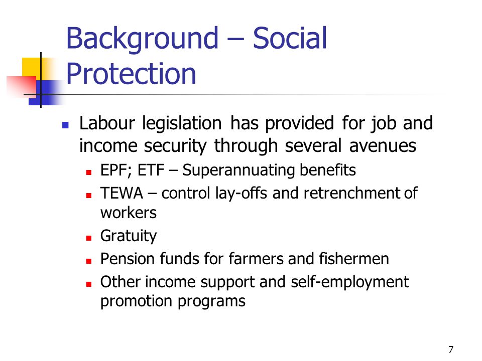 7 Background – Social Protection Labour legislation has provided for job and income security through several avenues EPF; ETF – Superannuating benefits TEWA – control lay-offs and retrenchment of workers Gratuity Pension funds for farmers and fishermen Other income support and self-employment promotion programs