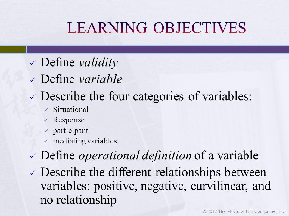 Define validity Define variable Describe the four categories of variables: Situational Response participant mediating variables Define operational definition of a variable Describe the different relationships between variables: positive, negative, curvilinear, and no relationship © 2012 The McGraw-Hill Companies, Inc.
