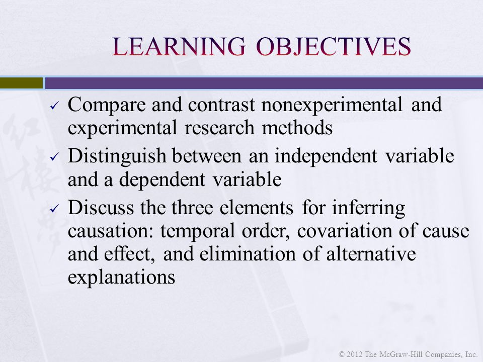 Compare and contrast nonexperimental and experimental research methods Distinguish between an independent variable and a dependent variable Discuss the three elements for inferring causation: temporal order, covariation of cause and effect, and elimination of alternative explanations © 2012 The McGraw-Hill Companies, Inc.
