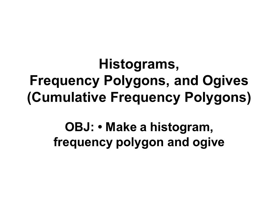 Histograms, Frequency Polygons, and Ogives (Cumulative Frequency Polygons) OBJ: Make a histogram, frequency polygon and ogive