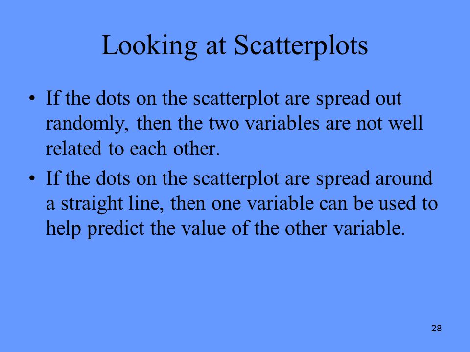 28 Looking at Scatterplots If the dots on the scatterplot are spread out randomly, then the two variables are not well related to each other.