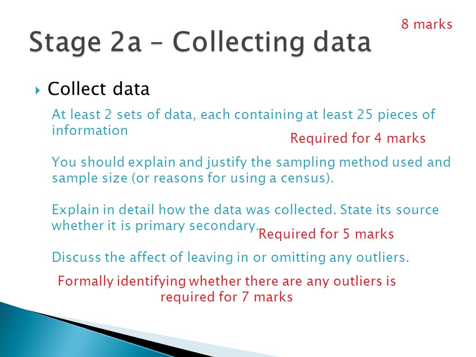  Collect data At least 2 sets of data, each containing at least 25 pieces of information You should explain and justify the sampling method used and sample size (or reasons for using a census).