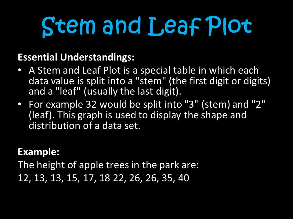 Stem and Leaf Plot Essential Understandings: A Stem and Leaf Plot is a special table in which each data value is split into a stem (the first digit or digits) and a leaf (usually the last digit).