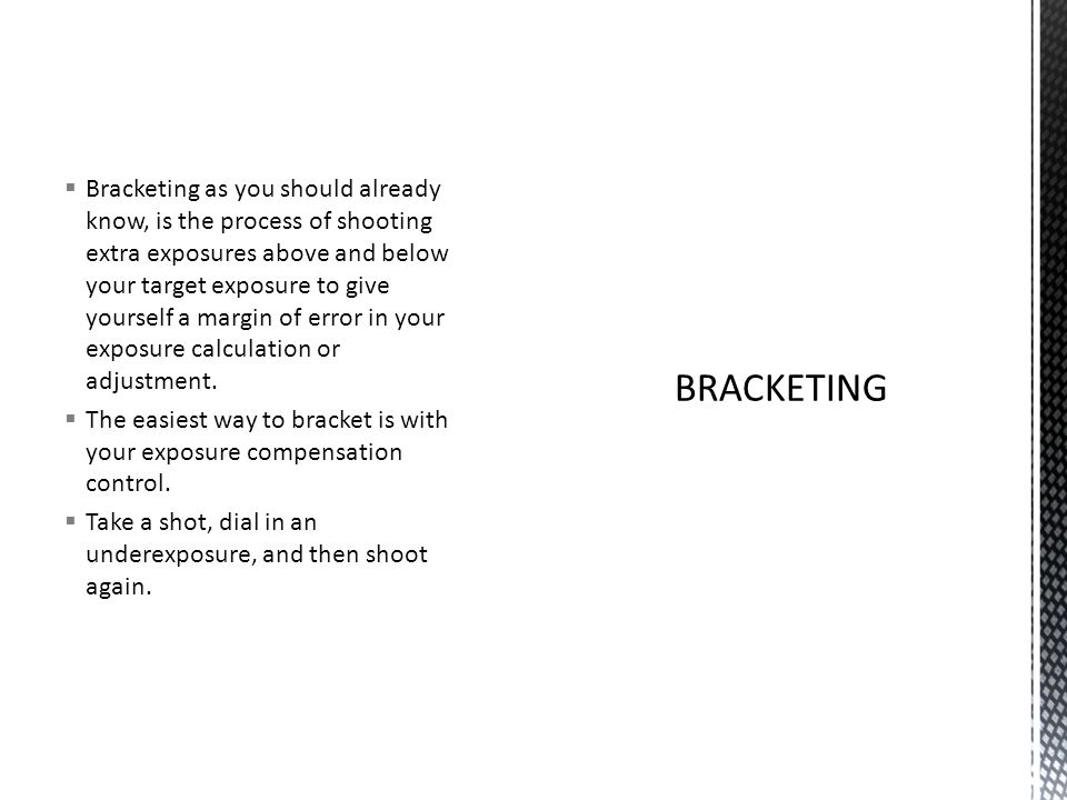  Bracketing as you should already know, is the process of shooting extra exposures above and below your target exposure to give yourself a margin of error in your exposure calculation or adjustment.