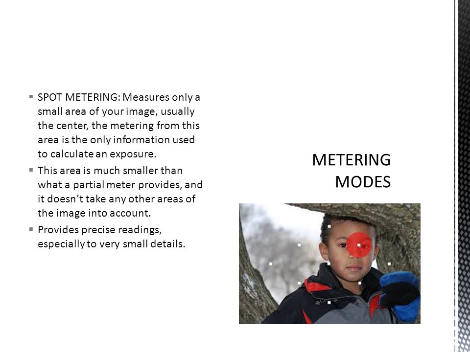  SPOT METERING: Measures only a small area of your image, usually the center, the metering from this area is the only information used to calculate an exposure.