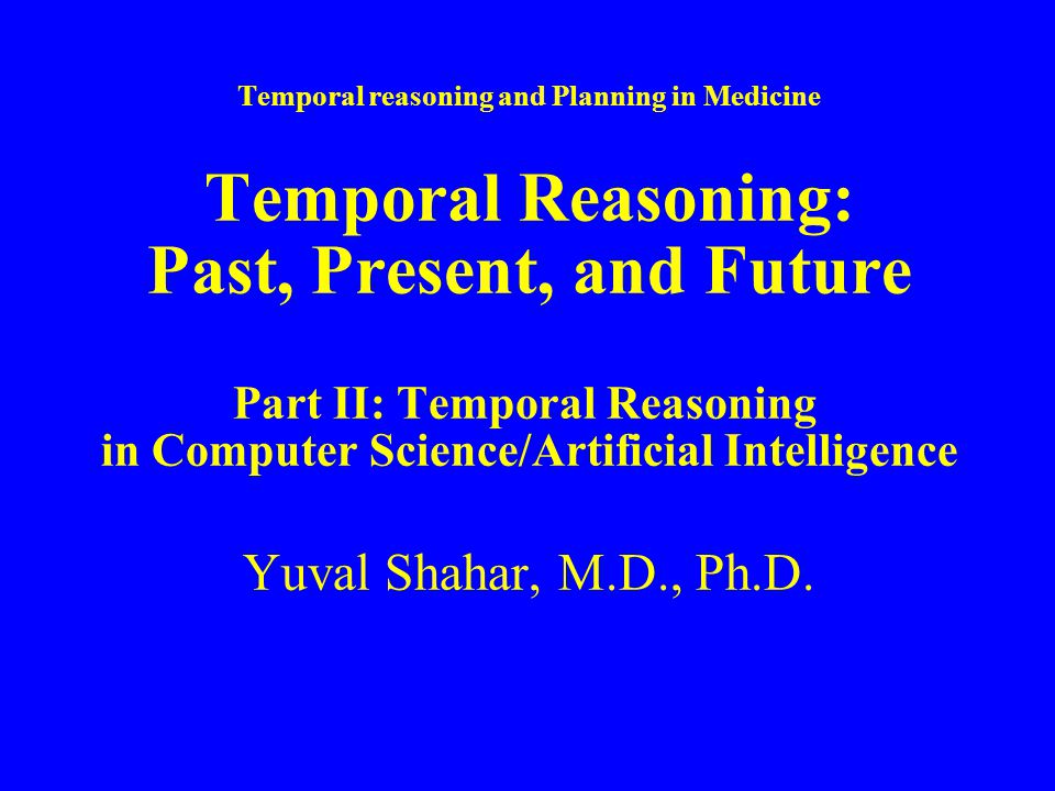 Temporal reasoning and Planning in Medicine Temporal Reasoning: Past, Present, and Future Part II: Temporal Reasoning in Computer Science/Artificial Intelligence Yuval Shahar, M.D., Ph.D.