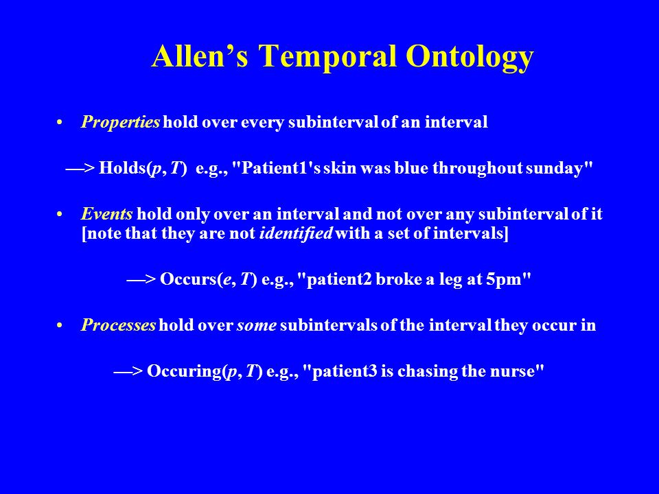 Allen’s Temporal Ontology Properties hold over every subinterval of an interval —> Holds(p, T) e.g., Patient1 s skin was blue throughout sunday Events hold only over an interval and not over any subinterval of it [note that they are not identified with a set of intervals] —> Occurs(e, T) e.g., patient2 broke a leg at 5pm Processes hold over some subintervals of the interval they occur in —> Occuring(p, T) e.g., patient3 is chasing the nurse