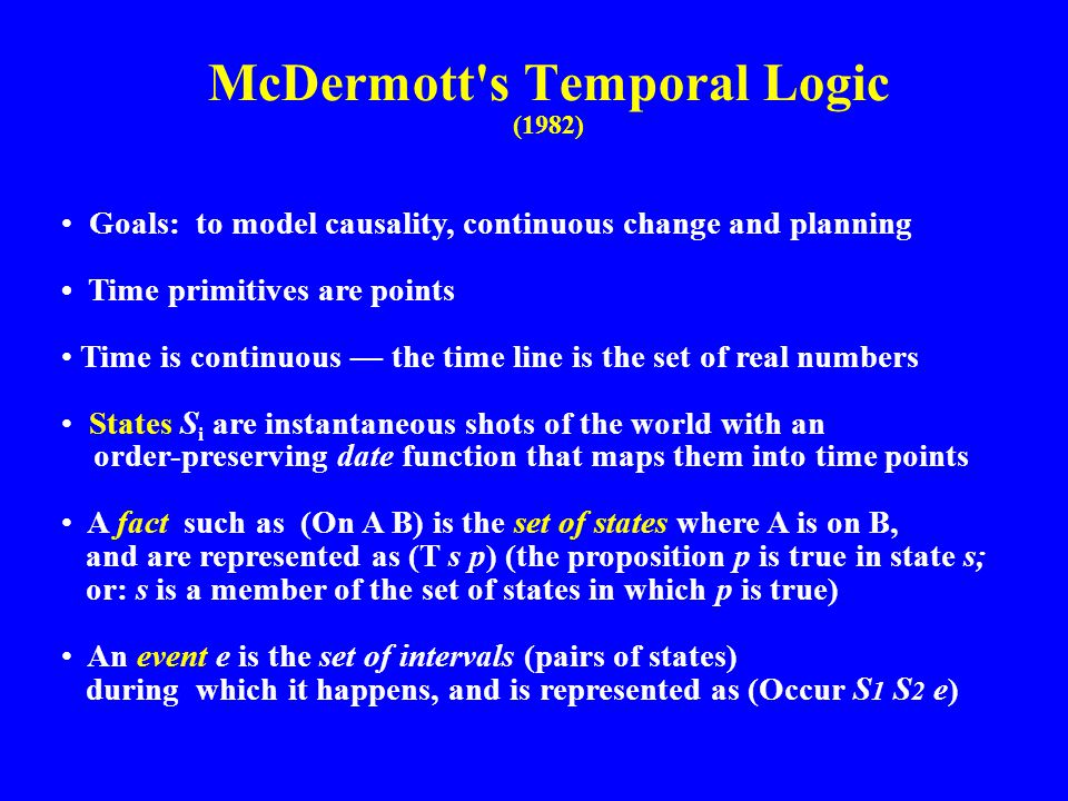 McDermott s Temporal Logic (1982) Goals: to model causality, continuous change and planning Time primitives are points Time is continuous — the time line is the set of real numbers States S i are instantaneous shots of the world with an order-preserving date function that maps them into time points A fact such as (On A B) is the set of states where A is on B, and are represented as (T s p) (the proposition p is true in state s; or: s is a member of the set of states in which p is true) An event e is the set of intervals (pairs of states) during which it happens, and is represented as (Occur S 1 S 2 e)