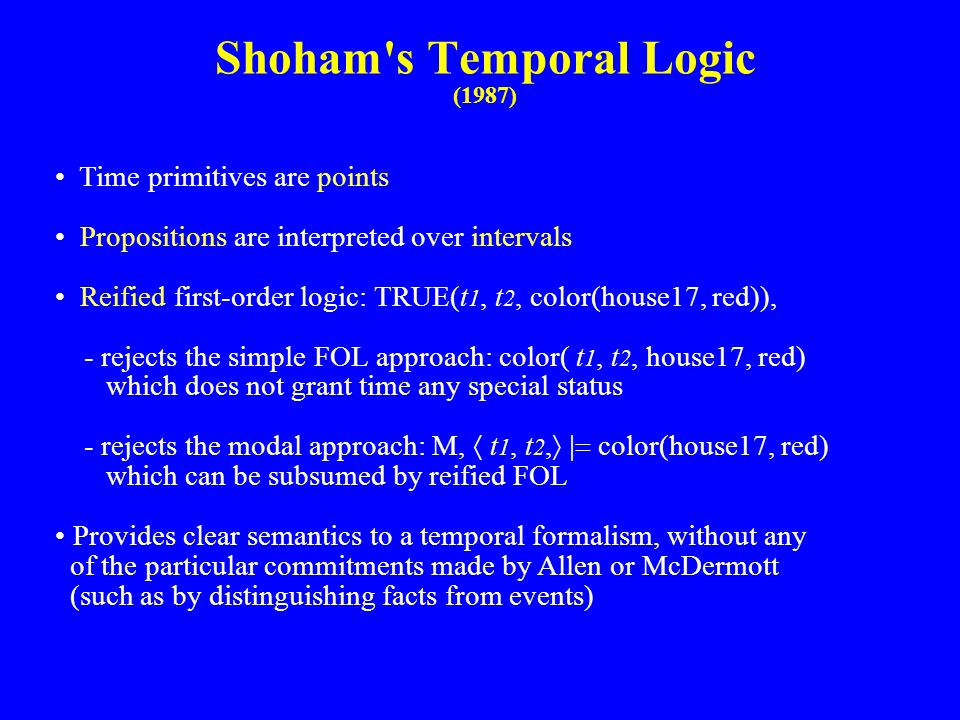 Shoham s Temporal Logic (1987) Time primitives are points Propositions are interpreted over intervals Reified first-order logic: TRUE(t 1, t 2, color(house17, red)), - rejects the simple FOL approach: color( t 1, t 2, house17, red) which does not grant time any special status - rejects the modal approach: M,  t 1, t 2,  color(house17, red) which can be subsumed by reified FOL Provides clear semantics to a temporal formalism, without any of the particular commitments made by Allen or McDermott (such as by distinguishing facts from events)