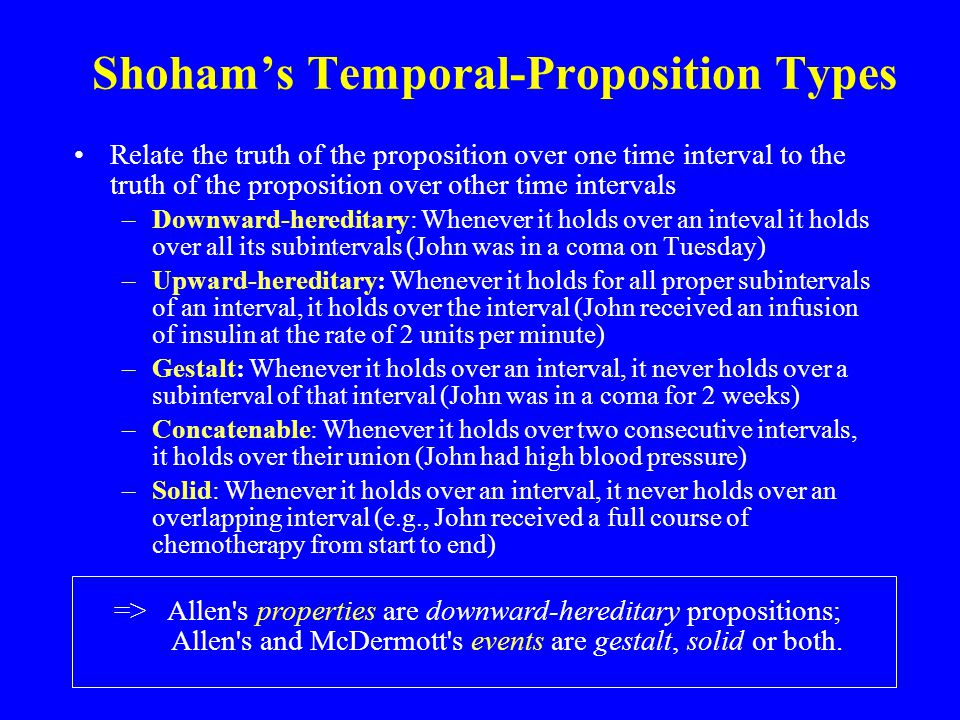 Shoham’s Temporal-Proposition Types Relate the truth of the proposition over one time interval to the truth of the proposition over other time intervals –Downward-hereditary: Whenever it holds over an inteval it holds over all its subintervals (John was in a coma on Tuesday) –Upward-hereditary: Whenever it holds for all proper subintervals of an interval, it holds over the interval (John received an infusion of insulin at the rate of 2 units per minute) –Gestalt: Whenever it holds over an interval, it never holds over a subinterval of that interval (John was in a coma for 2 weeks) –Concatenable: Whenever it holds over two consecutive intervals, it holds over their union (John had high blood pressure) –Solid: Whenever it holds over an interval, it never holds over an overlapping interval (e.g., John received a full course of chemotherapy from start to end) => Allen s properties are downward-hereditary propositions; Allen s and McDermott s events are gestalt, solid or both.
