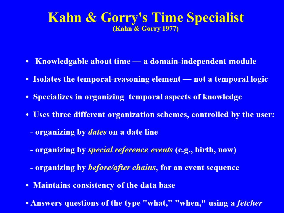 Kahn & Gorry s Time Specialist (Kahn & Gorry 1977) Knowledgable about time — a domain-independent module Isolates the temporal-reasoning element — not a temporal logic Specializes in organizing temporal aspects of knowledge Uses three different organization schemes, controlled by the user: - organizing by dates on a date line - organizing by special reference events (e.g., birth, now) - organizing by before/after chains, for an event sequence Maintains consistency of the data base Answers questions of the type what, when, using a fetcher