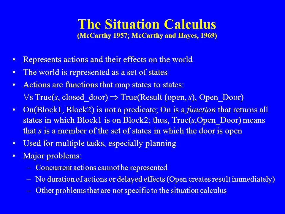 The Situation Calculus (McCarthy 1957; McCarthy and Hayes, 1969) Represents actions and their effects on the world The world is represented as a set of states Actions are functions that map states to states:  s True(s, closed_door)  True(Result (open, s), Open_Door) On(Block1, Block2) is not a predicate; On is a function that returns all states in which Block1 is on Block2; thus, True(s,Open_Door) means that s is a member of the set of states in which the door is open Used for multiple tasks, especially planning Major problems: –Concurrent actions cannot be represented –No duration of actions or delayed effects (Open creates result immediately) –Other problems that are not specific to the situation calculus