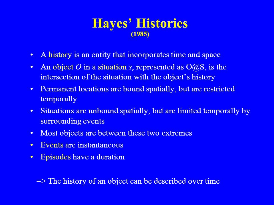Hayes’ Histories (1985) A history is an entity that incorporates time and space An object O in a situation s, represented as is the intersection of the situation with the object’s history Permanent locations are bound spatially, but are restricted temporally Situations are unbound spatially, but are limited temporally by surrounding events Most objects are between these two extremes Events are instantaneous Episodes have a duration => The history of an object can be described over time