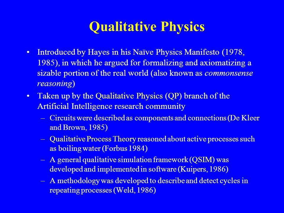Qualitative Physics Introduced by Hayes in his Naïve Physics Manifesto (1978, 1985), in which he argued for formalizing and axiomatizing a sizable portion of the real world (also known as commonsense reasoning) Taken up by the Qualitative Physics (QP) branch of the Artificial Intelligence research community –Circuits were described as components and connections (De Kleer and Brown, 1985) –Qualitative Process Theory reasoned about active processes such as boiling water (Forbus 1984) –A general qualitative simulation framework (QSIM) was developed and implemented in software (Kuipers, 1986) –A methodology was developed to describe and detect cycles in repeating processes (Weld, 1986)