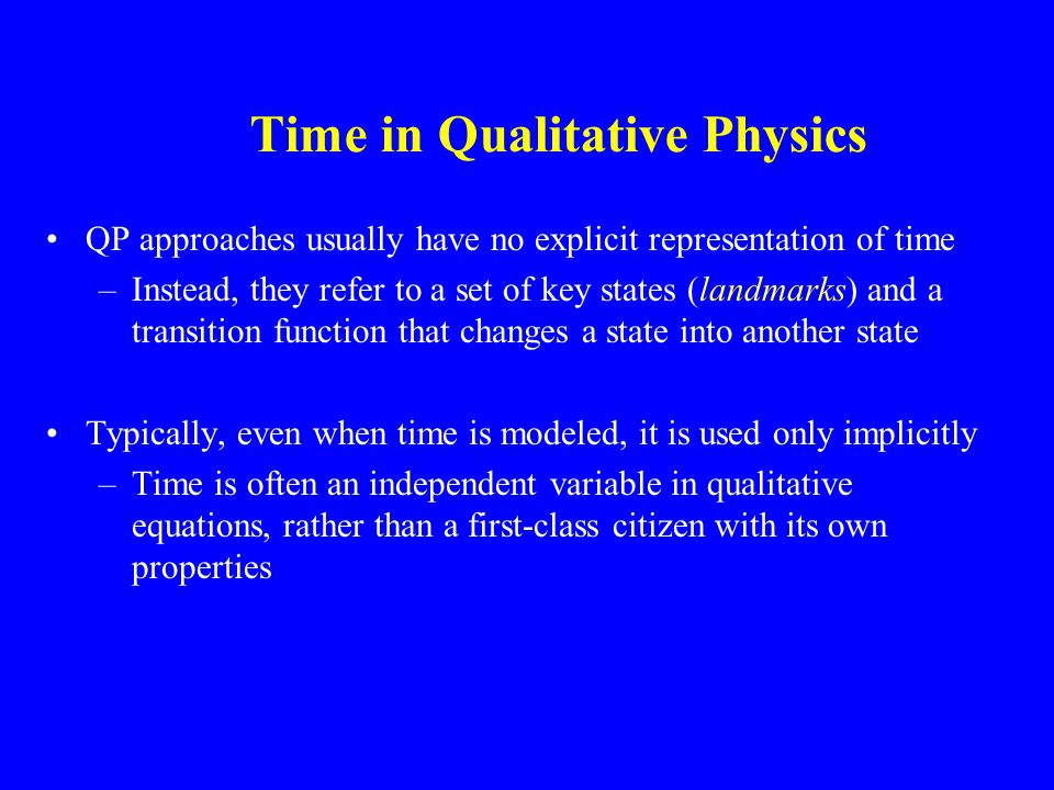 Time in Qualitative Physics QP approaches usually have no explicit representation of time –Instead, they refer to a set of key states (landmarks) and a transition function that changes a state into another state Typically, even when time is modeled, it is used only implicitly –Time is often an independent variable in qualitative equations, rather than a first-class citizen with its own properties
