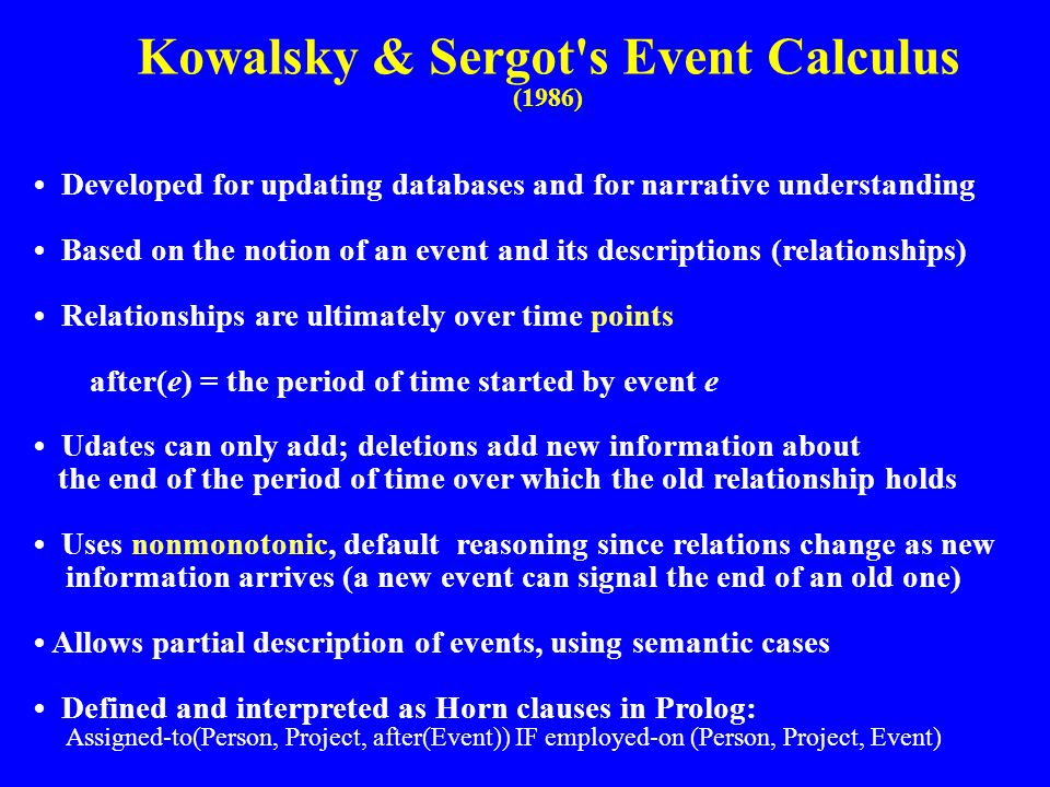 Kowalsky & Sergot s Event Calculus (1986) Developed for updating databases and for narrative understanding Based on the notion of an event and its descriptions (relationships) Relationships are ultimately over time points after(e) = the period of time started by event e Udates can only add; deletions add new information about the end of the period of time over which the old relationship holds Uses nonmonotonic, default reasoning since relations change as new information arrives (a new event can signal the end of an old one) Allows partial description of events, using semantic cases Defined and interpreted as Horn clauses in Prolog: Assigned-to(Person, Project, after(Event)) IF employed-on (Person, Project, Event)