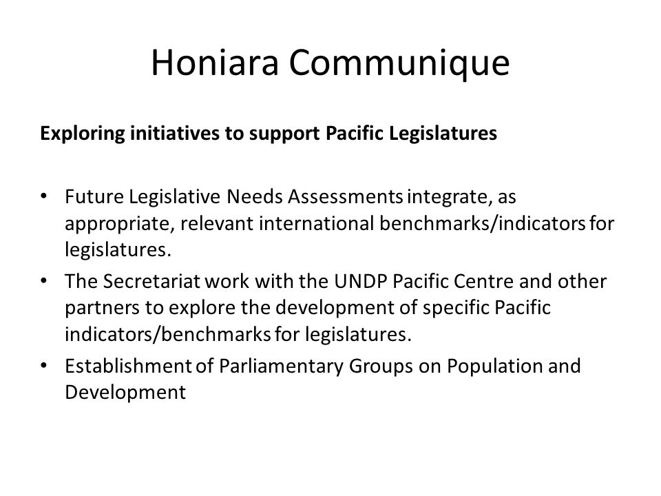 Honiara Communique Exploring initiatives to support Pacific Legislatures Future Legislative Needs Assessments integrate, as appropriate, relevant international benchmarks/indicators for legislatures.