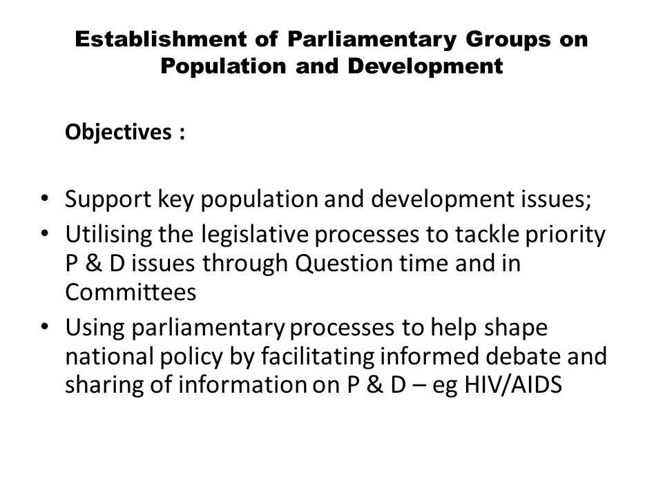 Objectives : Support key population and development issues; Utilising the legislative processes to tackle priority P & D issues through Question time and in Committees Using parliamentary processes to help shape national policy by facilitating informed debate and sharing of information on P & D – eg HIV/AIDS