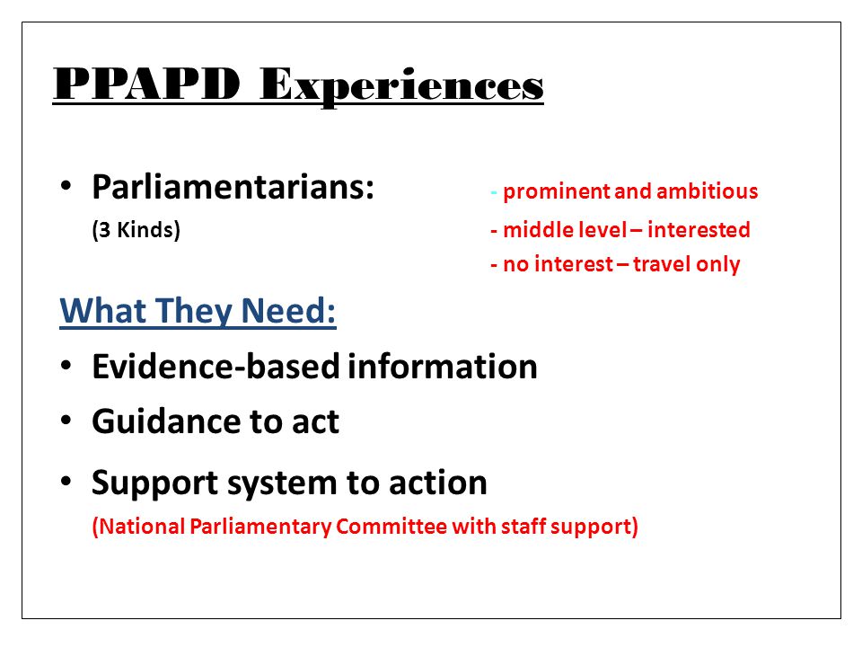 PPAPD Experiences Parliamentarians: - prominent and ambitious (3 Kinds)- middle level – interested - no interest – travel only What They Need: Evidence-based information Guidance to act Support system to action (National Parliamentary Committee with staff support)