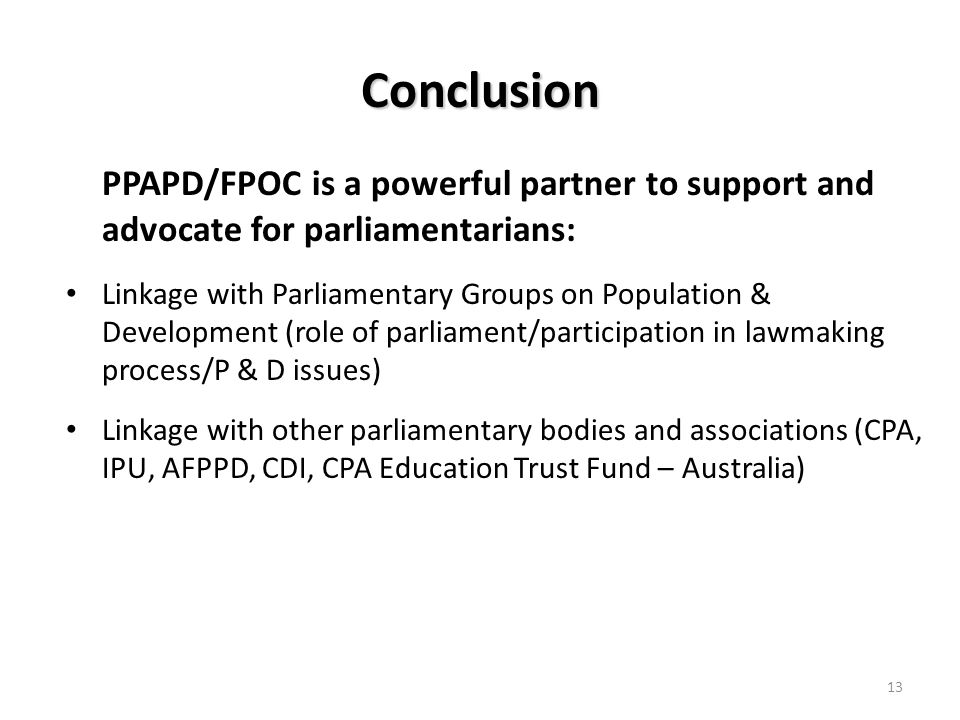 Conclusion PPAPD/FPOC is a powerful partner to support and advocate for parliamentarians: Linkage with Parliamentary Groups on Population & Development (role of parliament/participation in lawmaking process/P & D issues) Linkage with other parliamentary bodies and associations (CPA, IPU, AFPPD, CDI, CPA Education Trust Fund – Australia) 13